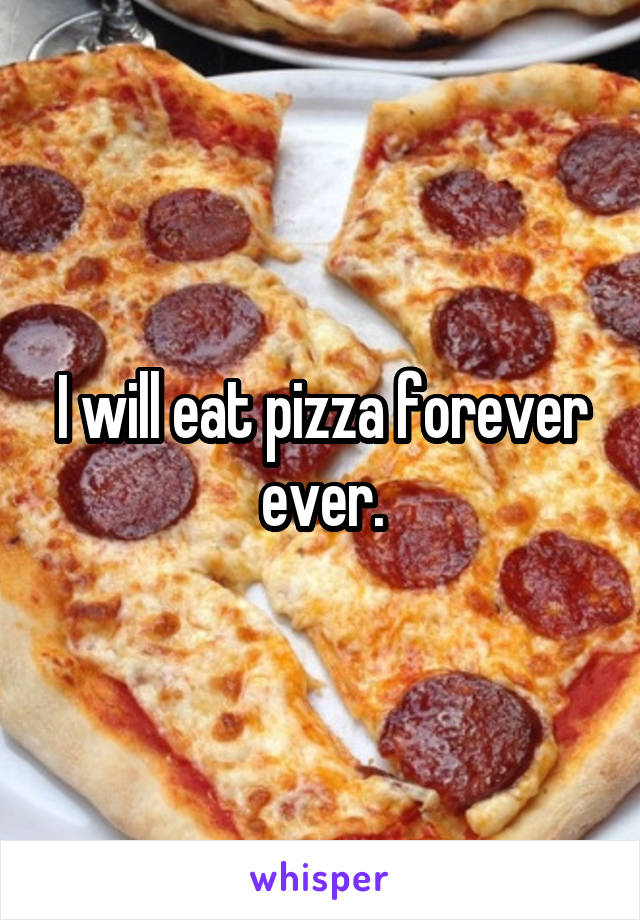 I will eat pizza forever ever.