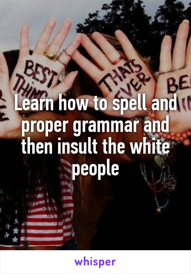Learn how to spell and proper grammar and then insult the white people