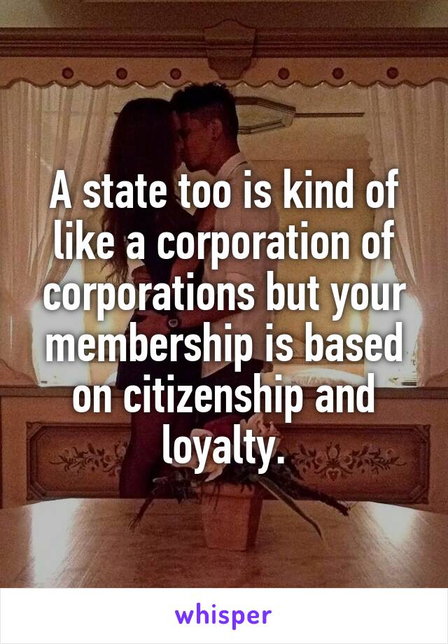 A state too is kind of like a corporation of corporations but your membership is based on citizenship and loyalty.