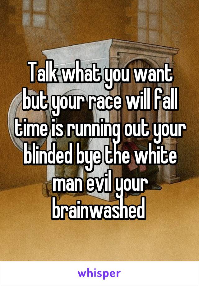 Talk what you want but your race will fall time is running out your blinded bye the white man evil your brainwashed 
