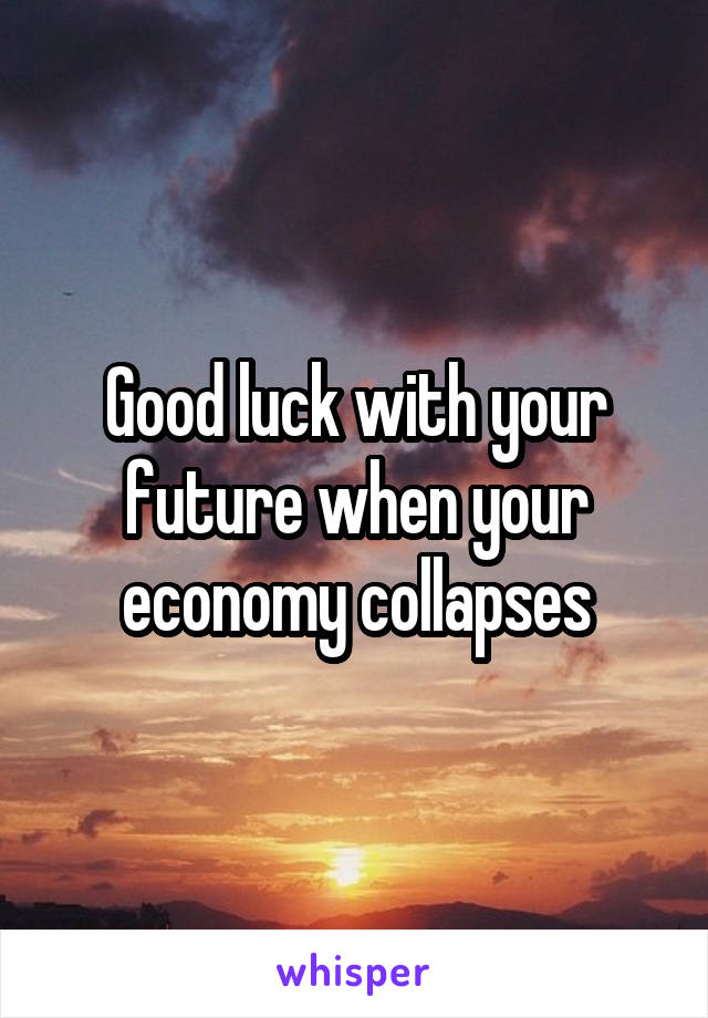 Good luck with your future when your economy collapses