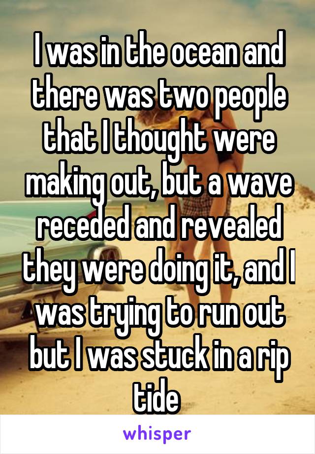 I was in the ocean and there was two people that I thought were making out, but a wave receded and revealed they were doing it, and I was trying to run out but I was stuck in a rip tide 