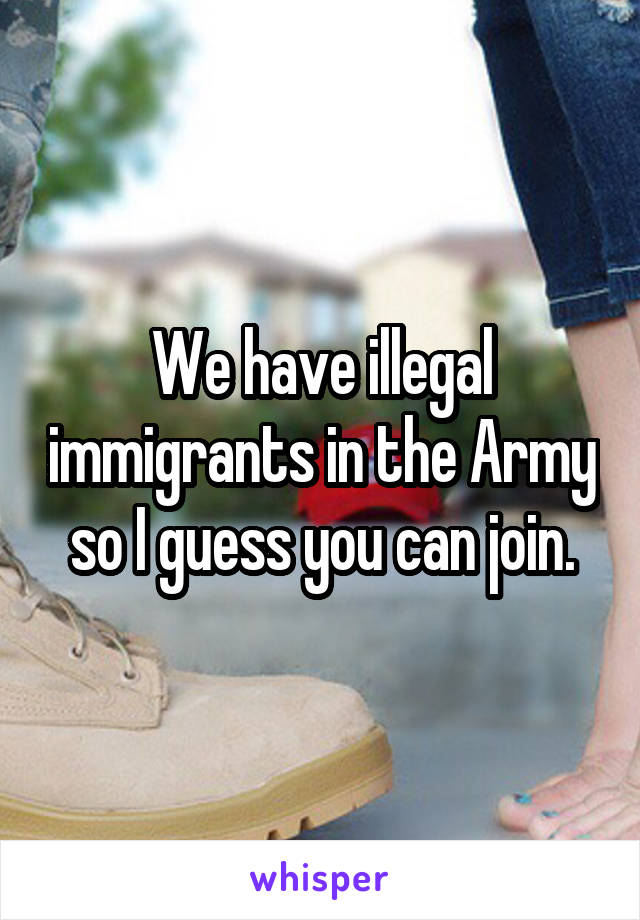 We have illegal immigrants in the Army so I guess you can join.