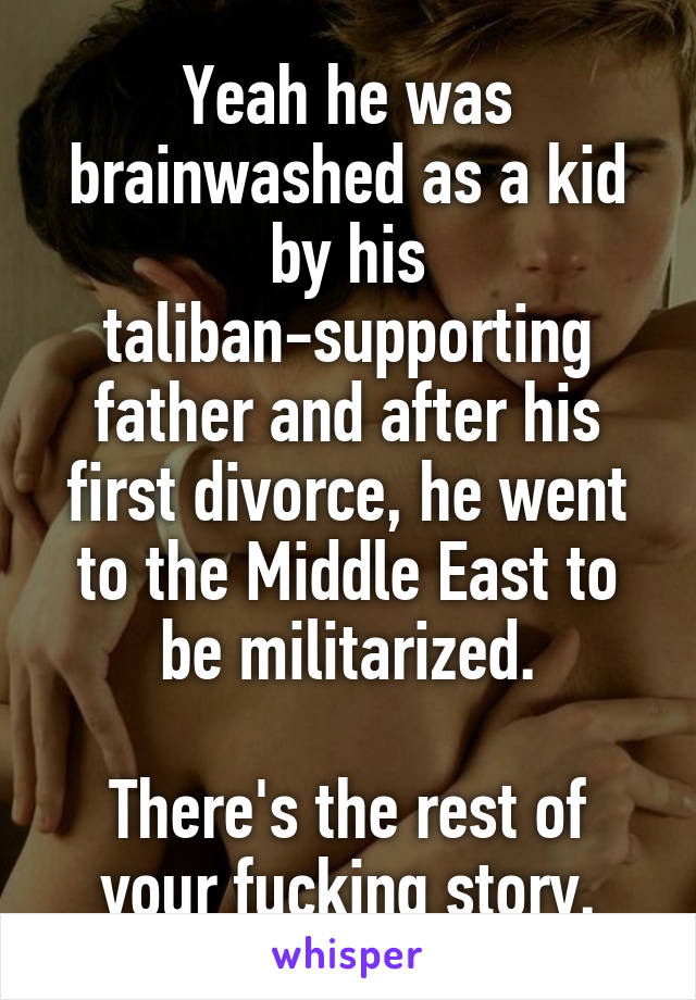 Yeah he was brainwashed as a kid by his taliban-supporting father and after his first divorce, he went to the Middle East to be militarized.

There's the rest of your fucking story.