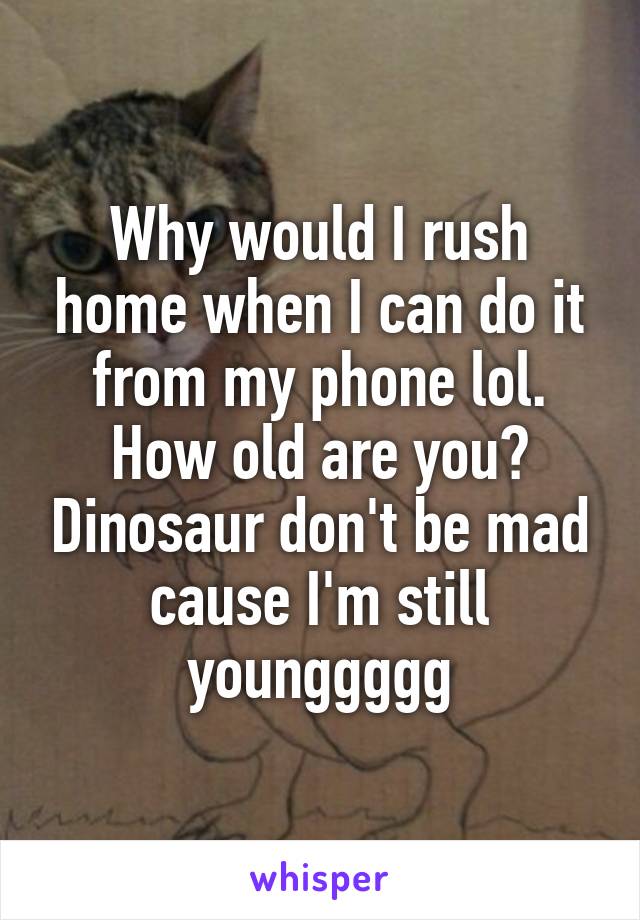 Why would I rush home when I can do it from my phone lol. How old are you? Dinosaur don't be mad cause I'm still younggggg