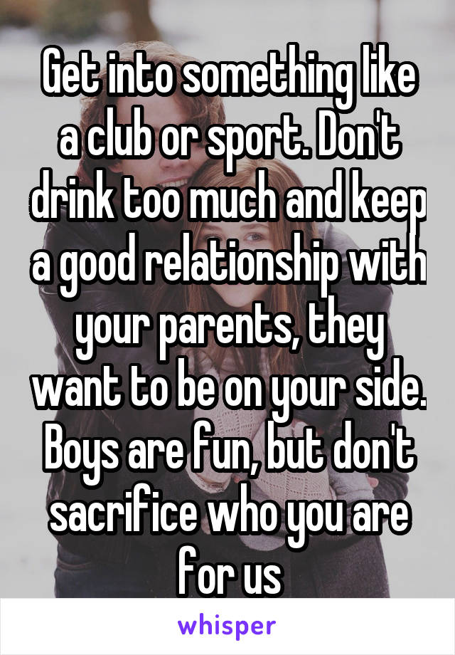 Get into something like a club or sport. Don't drink too much and keep a good relationship with your parents, they want to be on your side. Boys are fun, but don't sacrifice who you are for us