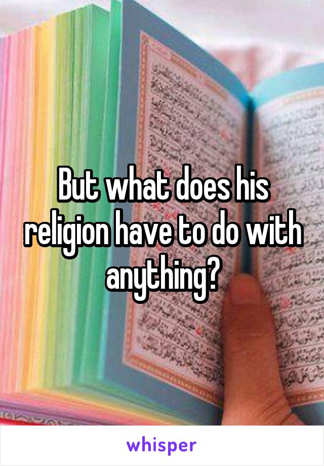 But what does his religion have to do with anything?