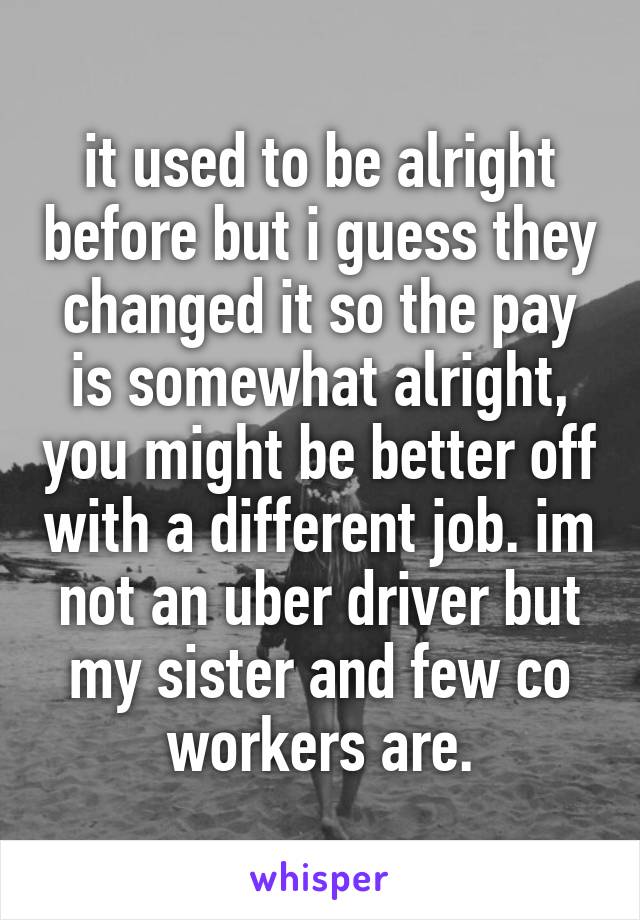 it used to be alright before but i guess they changed it so the pay is somewhat alright, you might be better off with a different job. im not an uber driver but my sister and few co workers are.