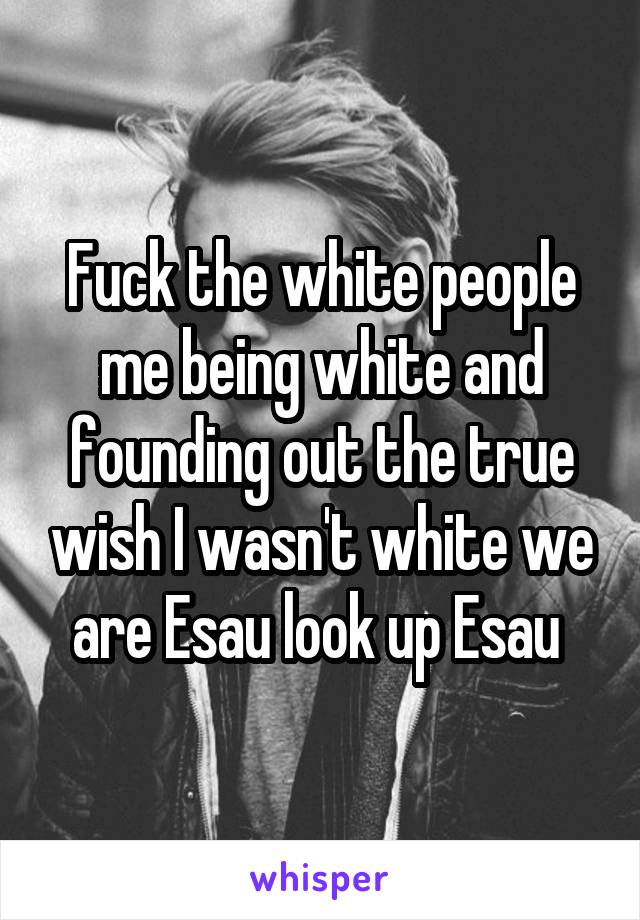 Fuck the white people me being white and founding out the true wish I wasn't white we are Esau look up Esau 