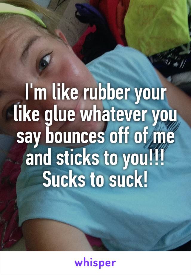 I'm like rubber your like glue whatever you say bounces off of me and sticks to you!!! Sucks to suck!