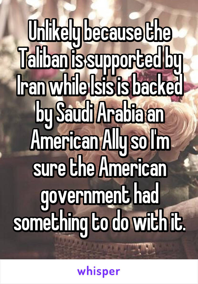 Unlikely because the Taliban is supported by Iran while Isis is backed by Saudi Arabia an American Ally so I'm sure the American government had something to do with it. 