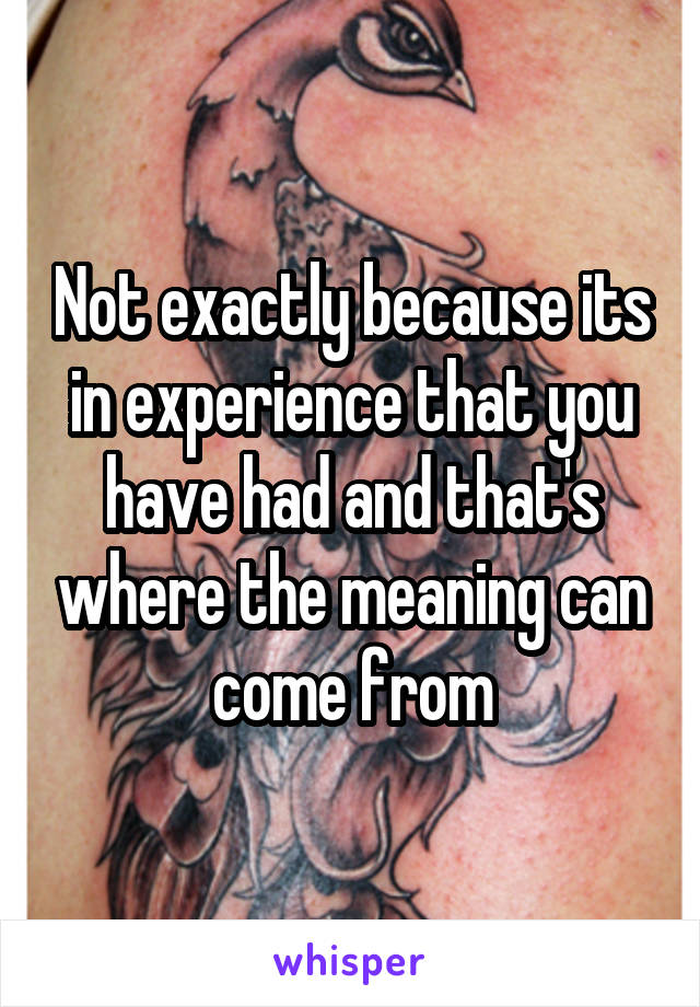Not exactly because its in experience that you have had and that's where the meaning can come from