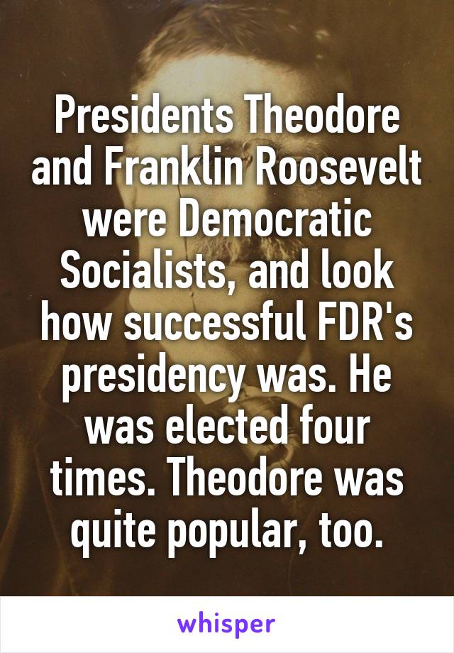 Presidents Theodore and Franklin Roosevelt were Democratic Socialists, and look how successful FDR's presidency was. He was elected four times. Theodore was quite popular, too.