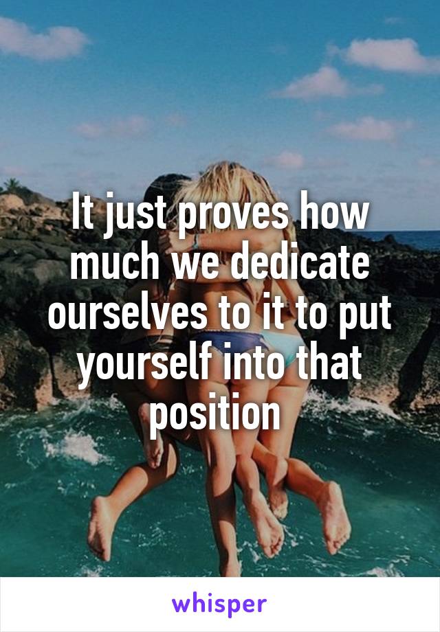 It just proves how much we dedicate ourselves to it to put yourself into that position 