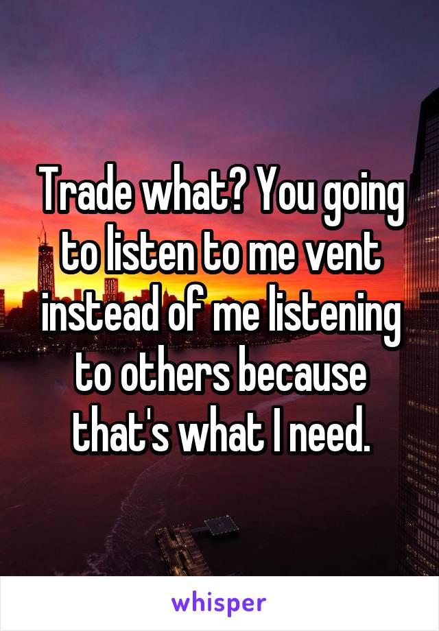 Trade what? You going to listen to me vent instead of me listening to others because that's what I need.