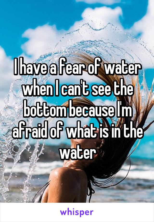 I have a fear of water when I can't see the bottom because I'm afraid of what is in the water