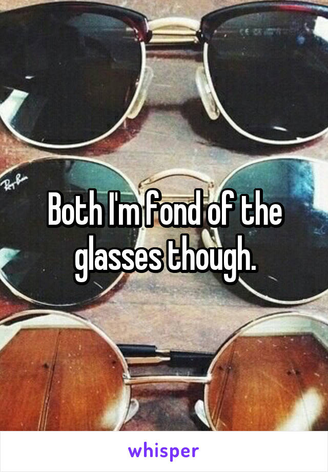 Both I'm fond of the glasses though.