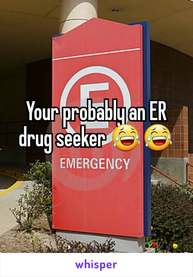 Your probably an ER drug seeker 😂😂