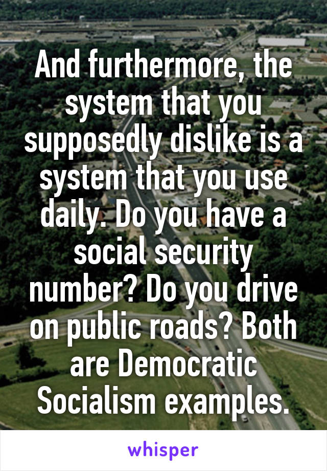 And furthermore, the system that you supposedly dislike is a system that you use daily. Do you have a social security number? Do you drive on public roads? Both are Democratic Socialism examples.