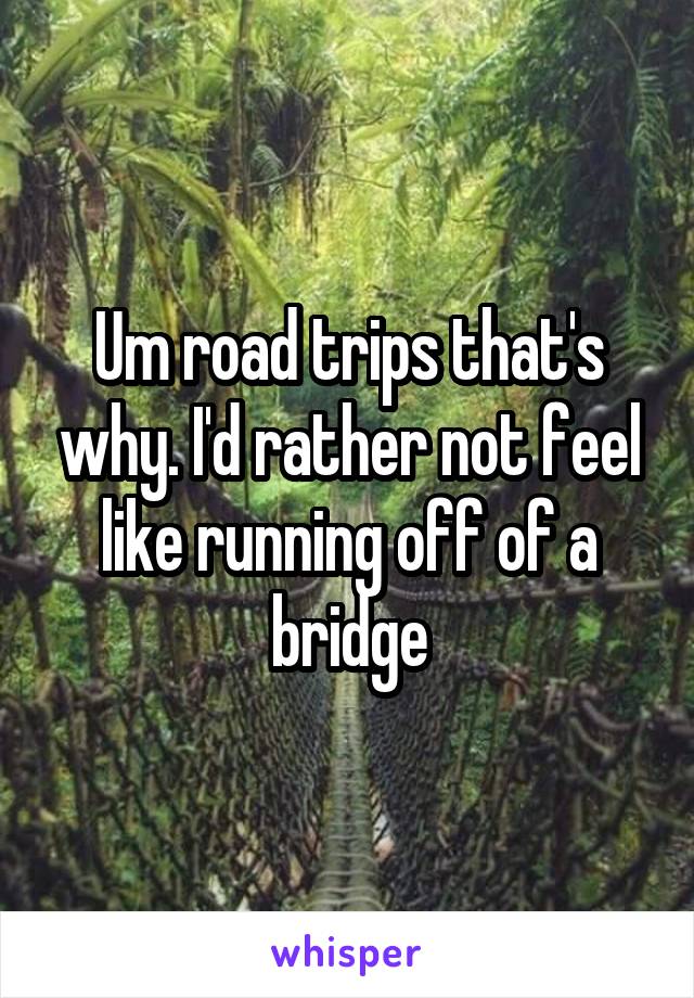 Um road trips that's why. I'd rather not feel like running off of a bridge