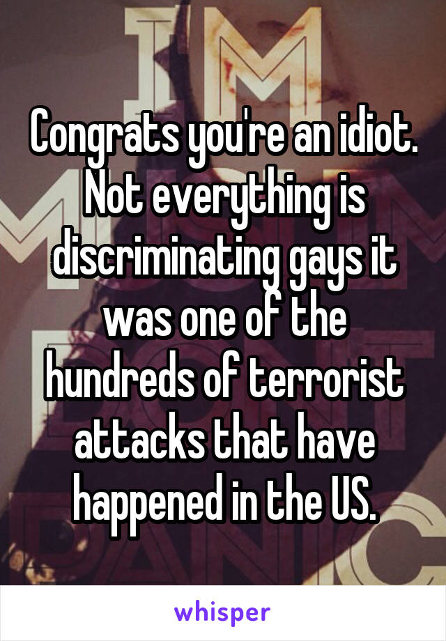 Congrats you're an idiot. Not everything is discriminating gays it was one of the hundreds of terrorist attacks that have happened in the US.