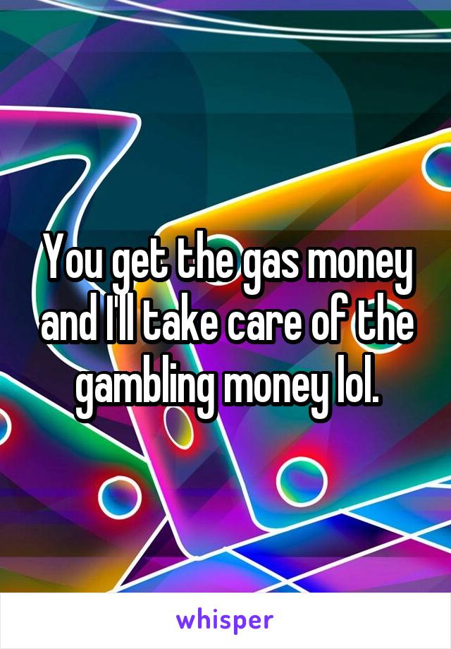 You get the gas money and I'll take care of the gambling money lol.
