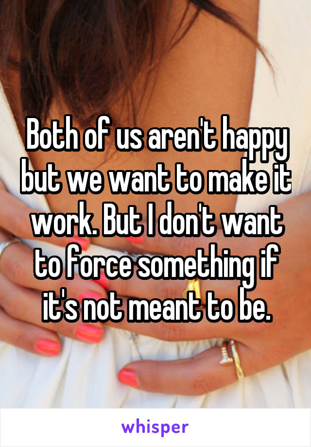 Both of us aren't happy but we want to make it work. But I don't want to force something if it's not meant to be.
