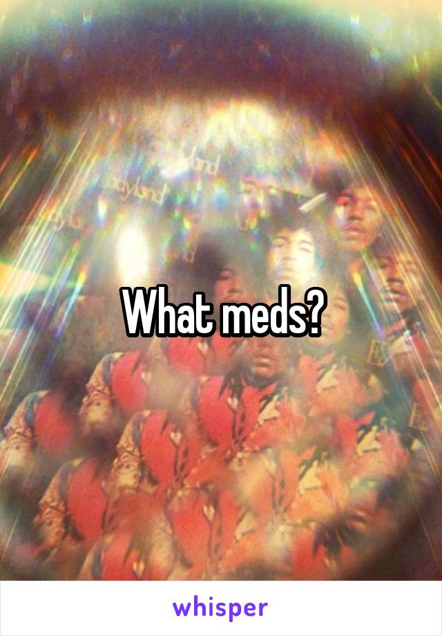 What meds?