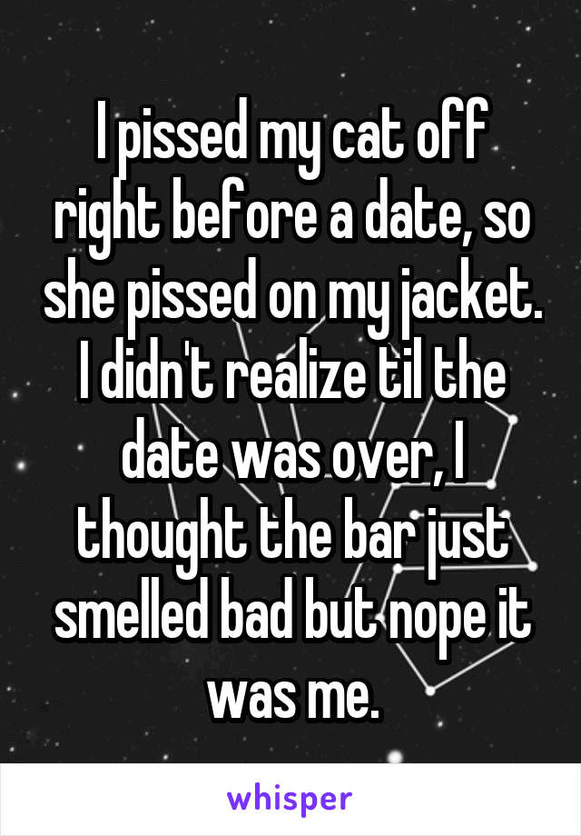 I pissed my cat off right before a date, so she pissed on my jacket. I didn't realize til the date was over, I thought the bar just smelled bad but nope it was me.
