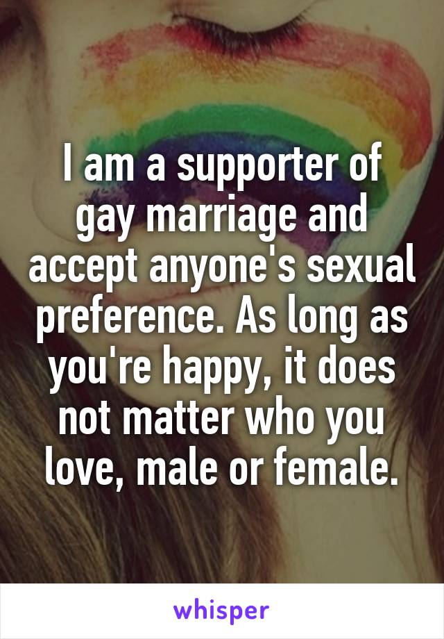 I am a supporter of gay marriage and accept anyone's sexual preference. As long as you're happy, it does not matter who you love, male or female.