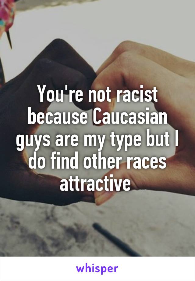 You're not racist because Caucasian guys are my type but I do find other races attractive 