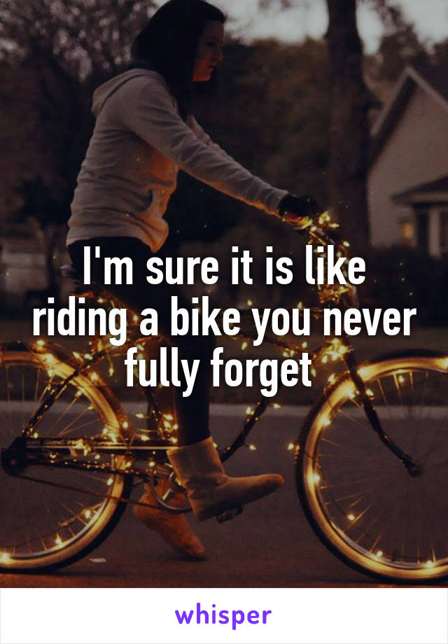 I'm sure it is like riding a bike you never fully forget 