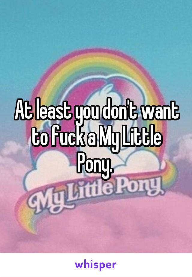 At least you don't want to fuck a My Little Pony. 