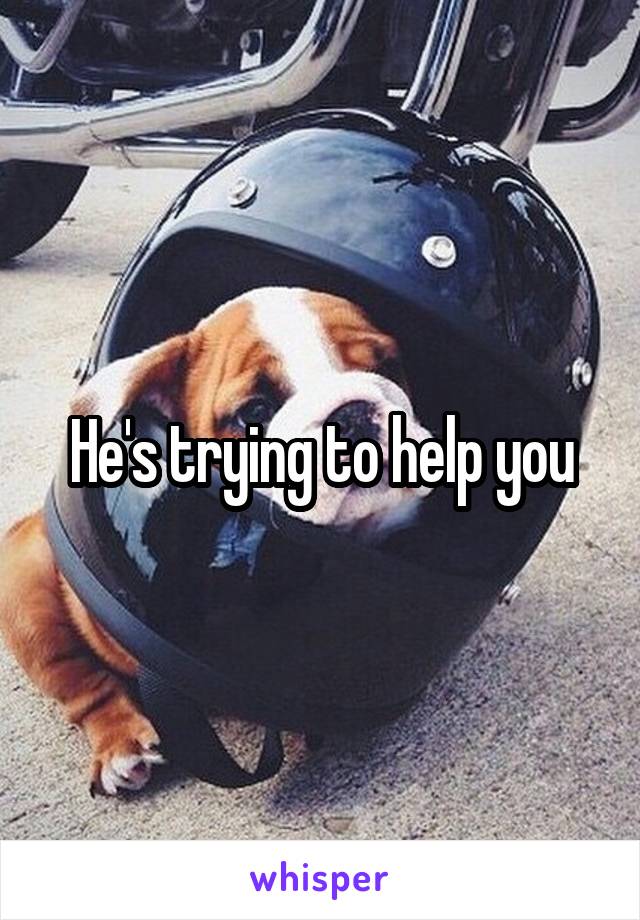 He's trying to help you