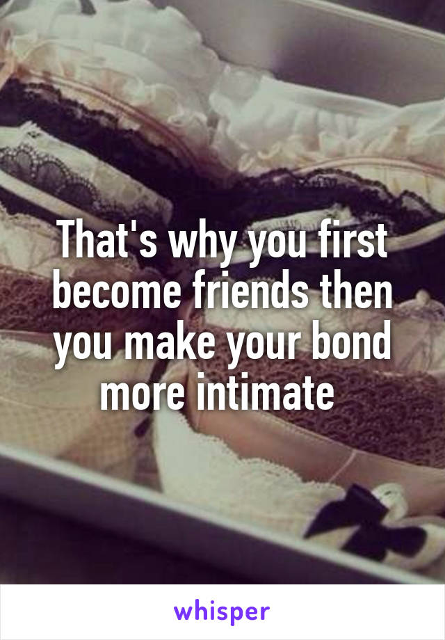 That's why you first become friends then you make your bond more intimate 