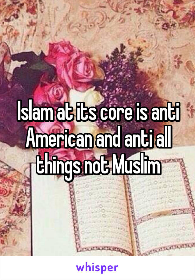 Islam at its core is anti American and anti all things not Muslim