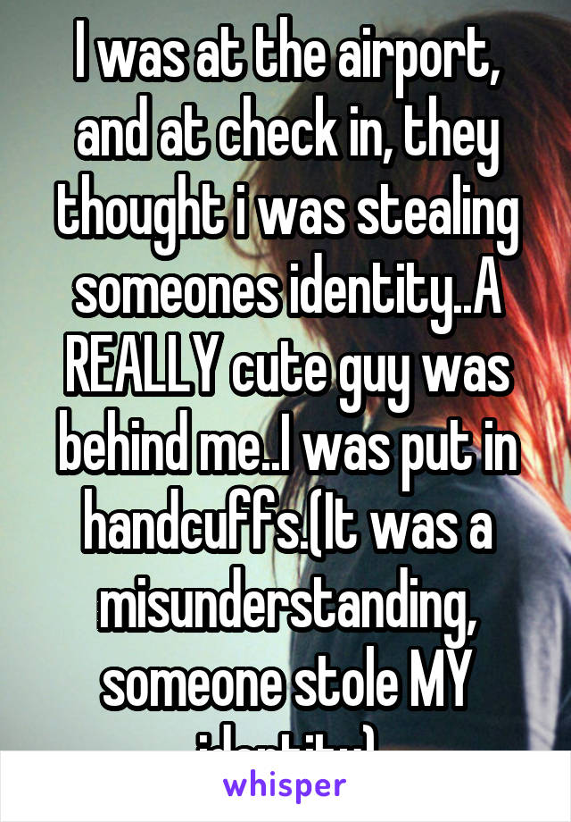 I was at the airport, and at check in, they thought i was stealing someones identity..A REALLY cute guy was behind me..I was put in handcuffs.(It was a misunderstanding, someone stole MY identity)