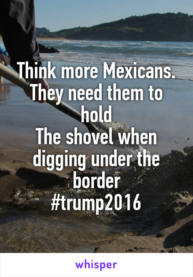 Think more Mexicans. They need them to hold
The shovel when digging under the border
#trump2016