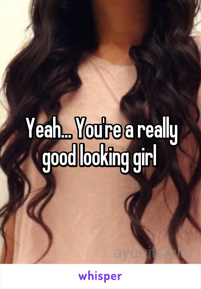 Yeah... You're a really good looking girl 