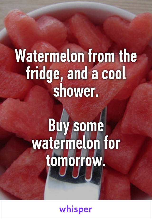Watermelon from the fridge, and a cool shower.

Buy some watermelon for tomorrow.