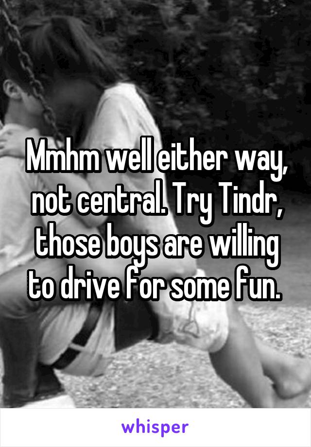 Mmhm well either way, not central. Try Tindr, those boys are willing to drive for some fun. 