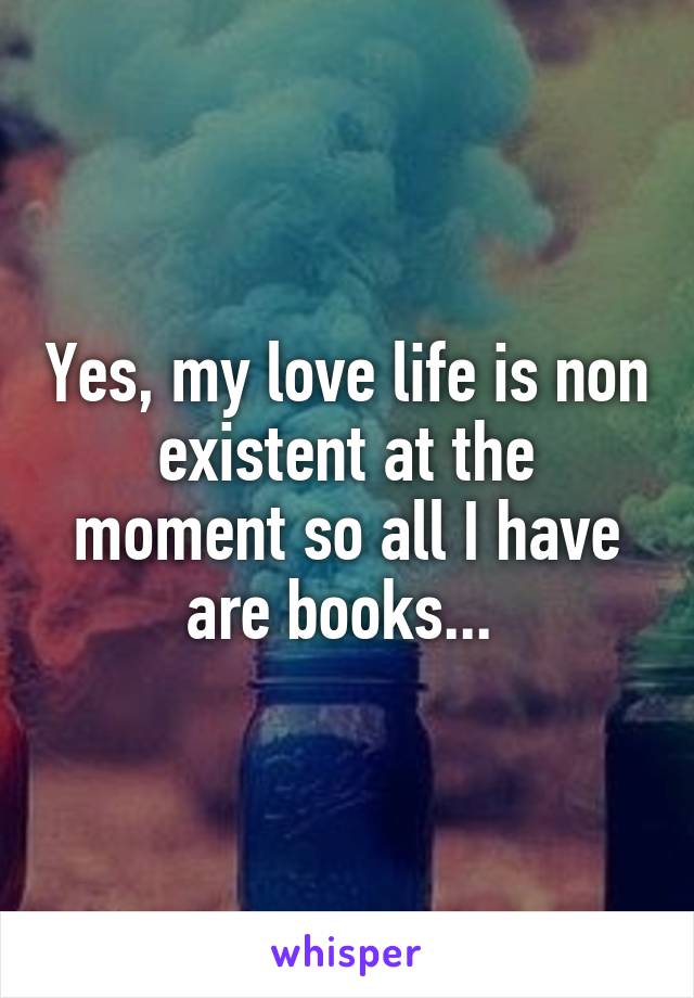 Yes, my love life is non existent at the moment so all I have are books... 