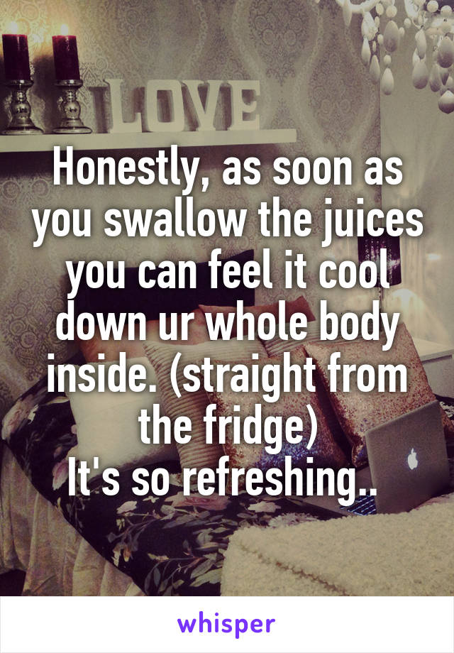 Honestly, as soon as you swallow the juices you can feel it cool down ur whole body inside. (straight from the fridge)
It's so refreshing.. 
