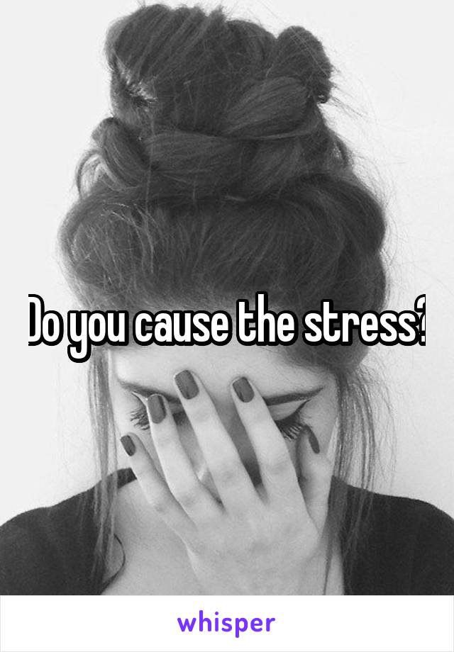 Do you cause the stress?
