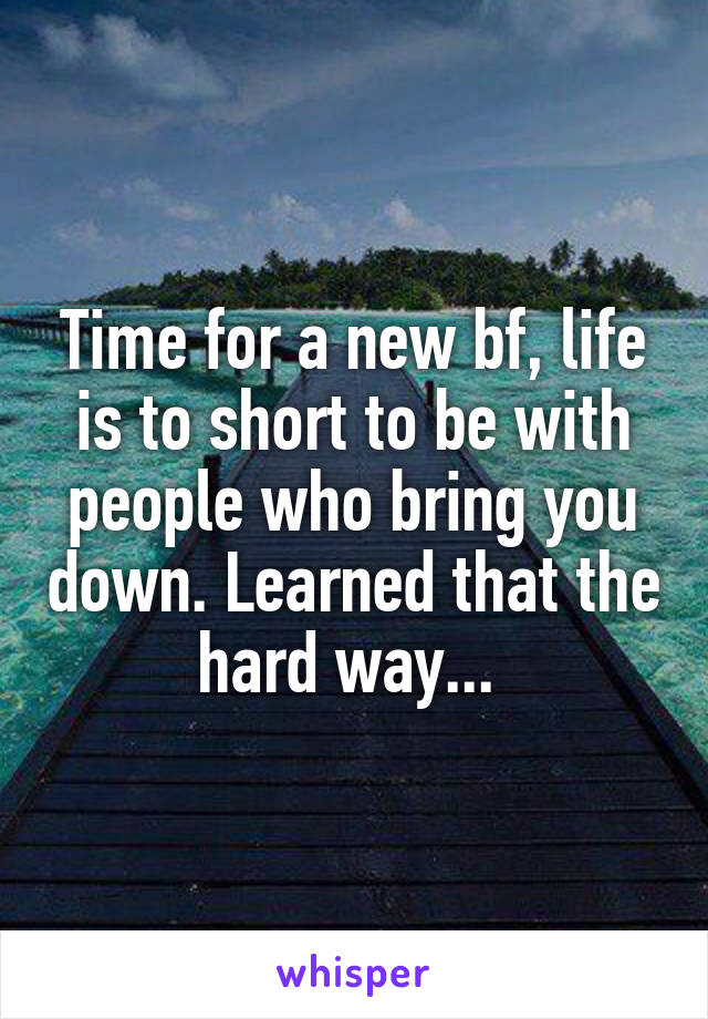 Time for a new bf, life is to short to be with people who bring you down. Learned that the hard way... 