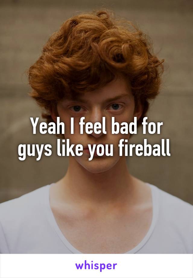 Yeah I feel bad for guys like you fireball 