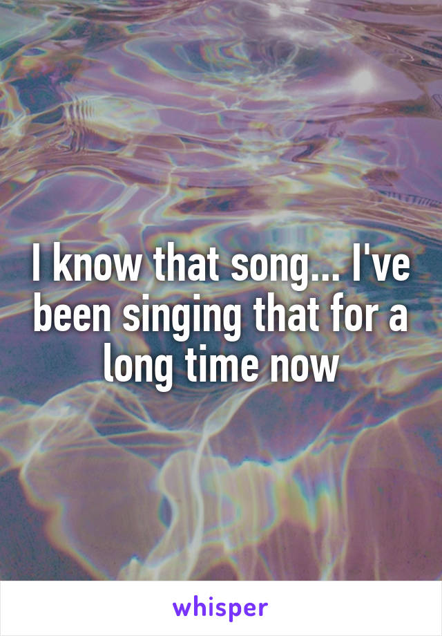 I know that song... I've been singing that for a long time now