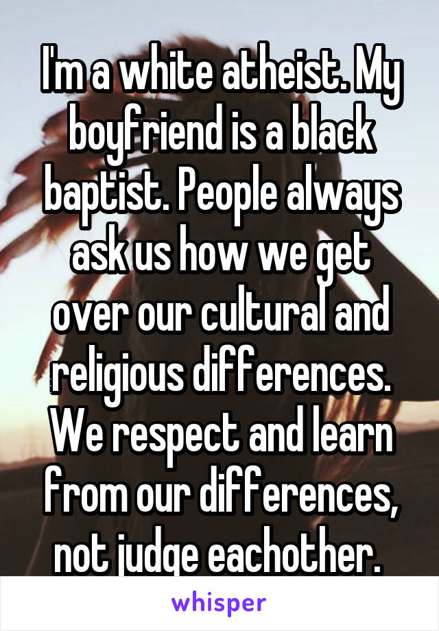 I'm a white atheist. My boyfriend is a black baptist. People always ask us how we get over our cultural and religious differences. We respect and learn from our differences, not judge eachother. 