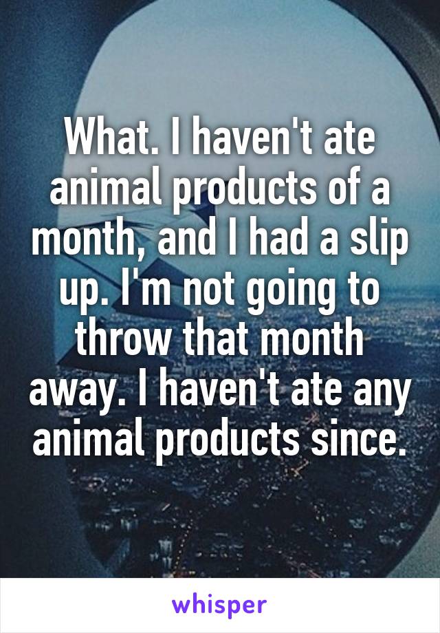 What. I haven't ate animal products of a month, and I had a slip up. I'm not going to throw that month away. I haven't ate any animal products since. 