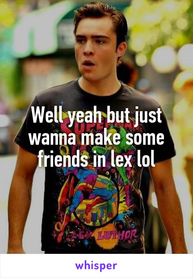 Well yeah but just wanna make some friends in lex lol